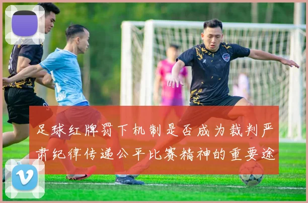 足球红牌罚下机制是否成为裁判严肃纪律传递公平比赛精神的重要途径
