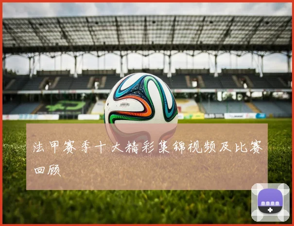 法甲赛季十大精彩集锦视频及比赛回顾