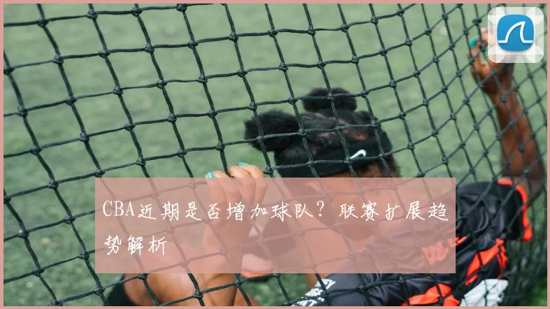 CBA近期是否增加球队？联赛扩展趋势解析